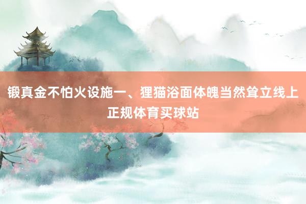 锻真金不怕火设施一、狸猫浴面体魄当然耸立线上正规体育买球站