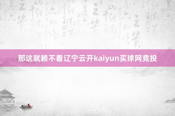 那这就赖不着辽宁云开kaiyun买球网竞投