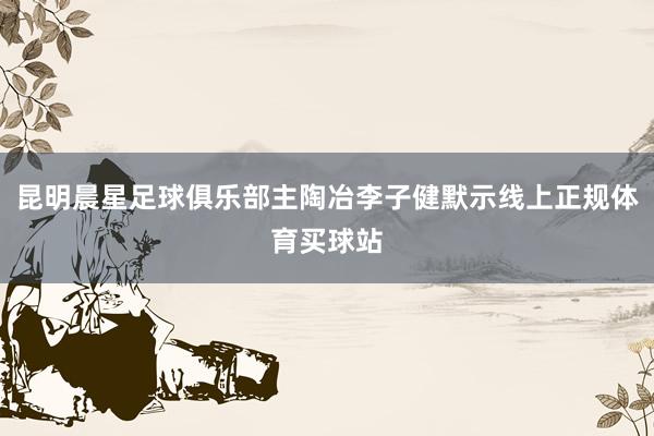 昆明晨星足球俱乐部主陶冶李子健默示线上正规体育买球站