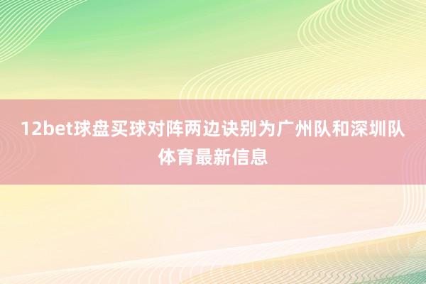 12bet球盘买球对阵两边诀别为广州队和深圳队体育最新信息