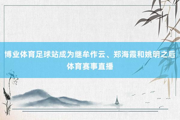 博业体育足球站成为继牟作云、郑海霞和姚明之后体育赛事直播