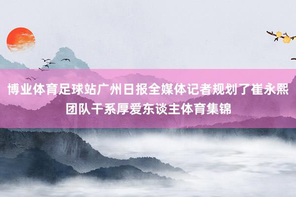 博业体育足球站广州日报全媒体记者规划了崔永熙团队干系厚爱东谈主体育集锦