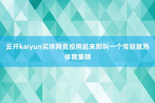 云开kaiyun买球网竞投用起来那叫一个驾轻就熟体育集锦