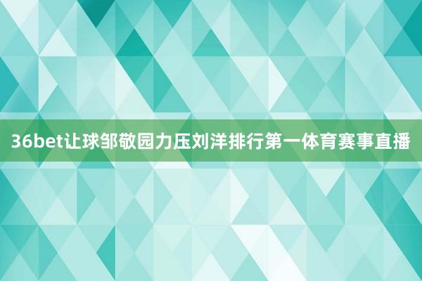 36bet让球邹敬园力压刘洋排行第一体育赛事直播