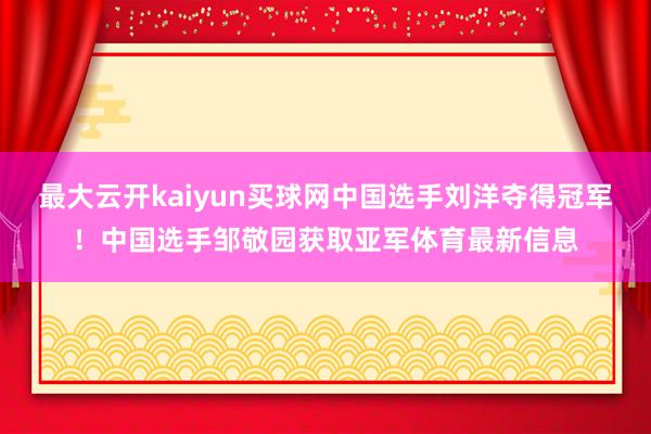 最大云开kaiyun买球网中国选手刘洋夺得冠军！中国选手邹敬园获取亚军体育最新信息