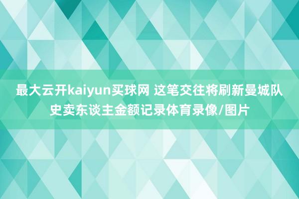 最大云开kaiyun买球网 这笔交往将刷新曼城队史卖东谈主金额记录体育录像/图片