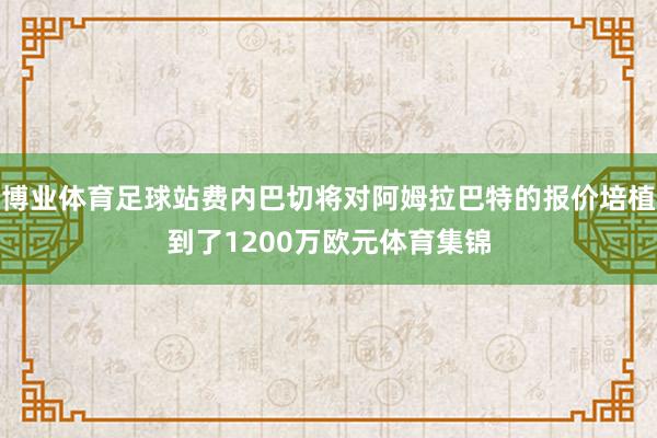 博业体育足球站费内巴切将对阿姆拉巴特的报价培植到了1200万欧元体育集锦