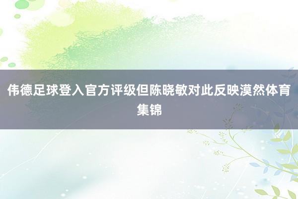 伟德足球登入官方评级但陈晓敏对此反映漠然体育集锦