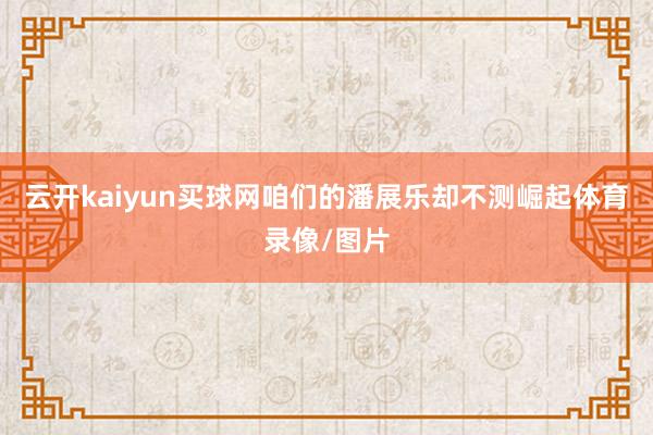 云开kaiyun买球网咱们的潘展乐却不测崛起体育录像/图片