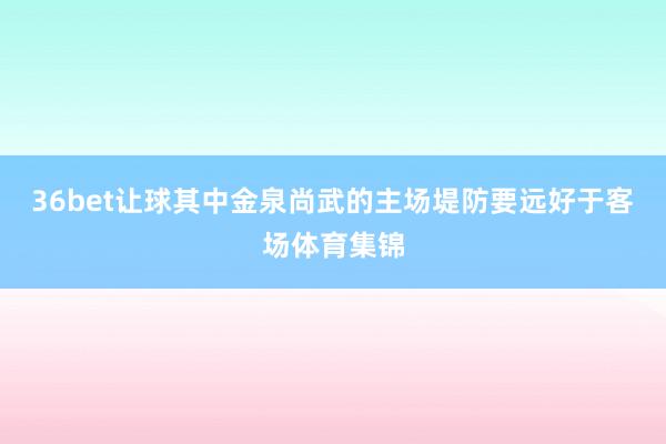 36bet让球其中金泉尚武的主场堤防要远好于客场体育集锦