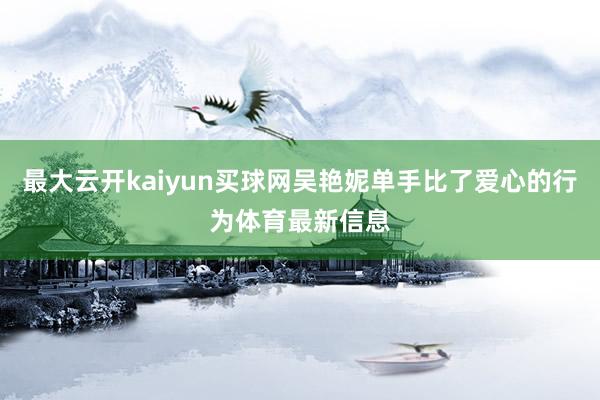 最大云开kaiyun买球网吴艳妮单手比了爱心的行为体育最新信息