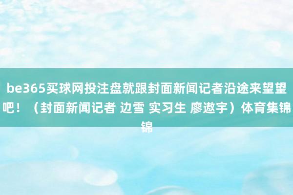 be365买球网投注盘就跟封面新闻记者沿途来望望吧！（封面新闻记者 边雪 实习生 廖遨宇）体育集锦