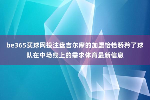 be365买球网投注盘吉尔摩的加盟恰恰骄矜了球队在中场线上的需求体育最新信息