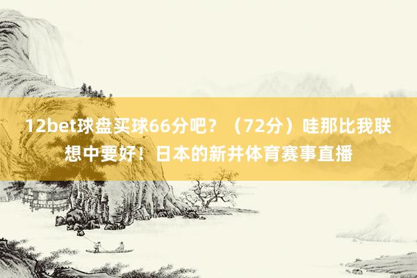 12bet球盘买球66分吧？（72分）哇那比我联想中要好！日本的新井体育赛事直播