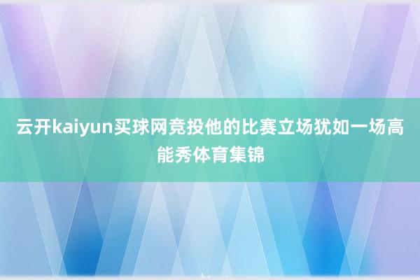 云开kaiyun买球网竞投他的比赛立场犹如一场高能秀体育集锦