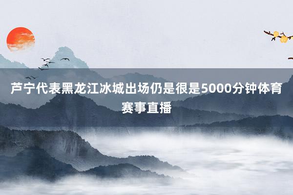 芦宁代表黑龙江冰城出场仍是很是5000分钟体育赛事直播