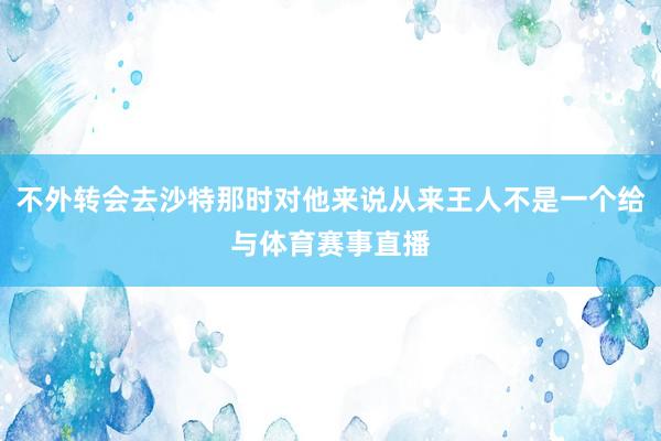 不外转会去沙特那时对他来说从来王人不是一个给与体育赛事直播