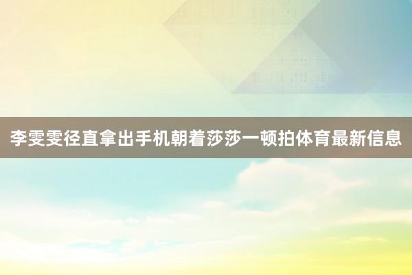 李雯雯径直拿出手机朝着莎莎一顿拍体育最新信息