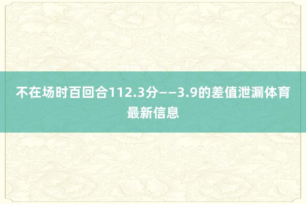 不在场时百回合112.3分——3.9的差值泄漏体育最新信息