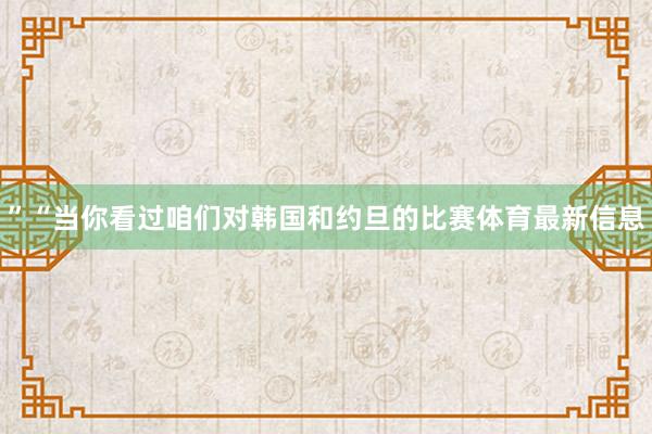 ”“当你看过咱们对韩国和约旦的比赛体育最新信息