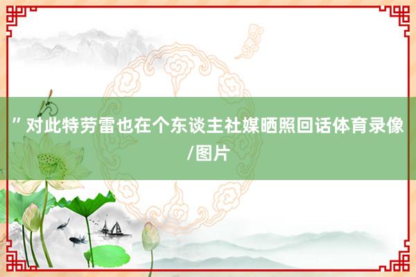 ”对此特劳雷也在个东谈主社媒晒照回话体育录像/图片