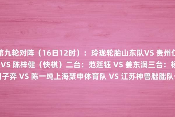 第九轮对阵（16日12时）：　　玲珑轮胎山东队VS 贵州仁怀酱香队　　一台：伊凌涛 VS 陈梓健（快棋）　　二台：范廷钰 VS 姜东润　　三台：杨宗煜 VS 陈浩　　四台：周子弈 VS 陈一纯　　上海聚申体育队 VS 江苏神兽朏朏队　　一台：韩一洲 VS 陈贤　　二台：王星昊 VS 黄云嵩　　三台：黄明宇 VS 芈昱廷（快棋）　　四台：李维清 VS 赵晨宇　　开封奕教队 VS 衢州烂柯队　　一台：