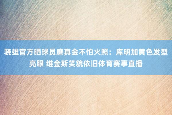 骁雄官方晒球员磨真金不怕火照：库明加黄色发型亮眼 维金斯笑貌依旧体育赛事直播