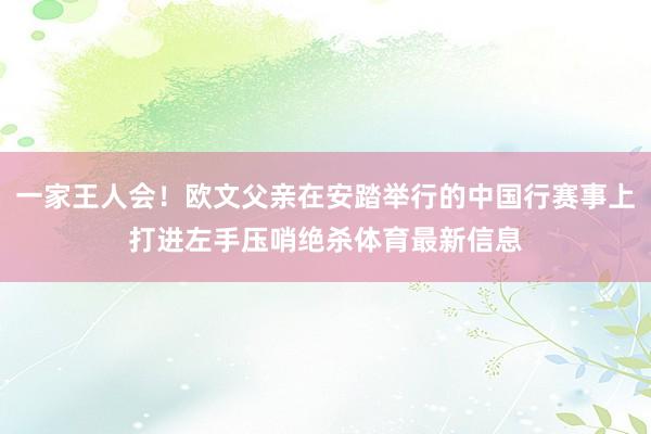 一家王人会！欧文父亲在安踏举行的中国行赛事上打进左手压哨绝杀体育最新信息