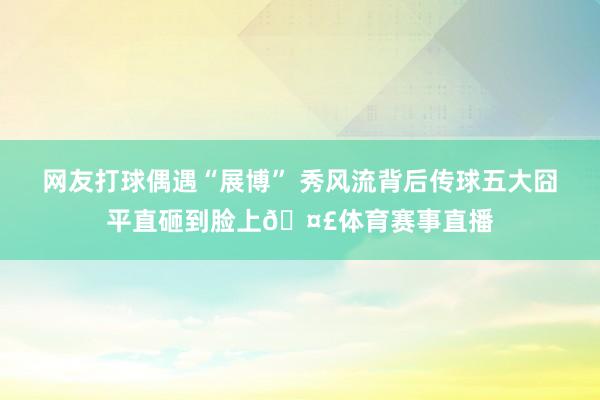 网友打球偶遇“展博” 秀风流背后传球五大囧平直砸到脸上🤣体育赛事直播