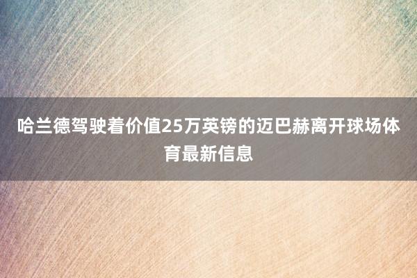 哈兰德驾驶着价值25万英镑的迈巴赫离开球场体育最新信息