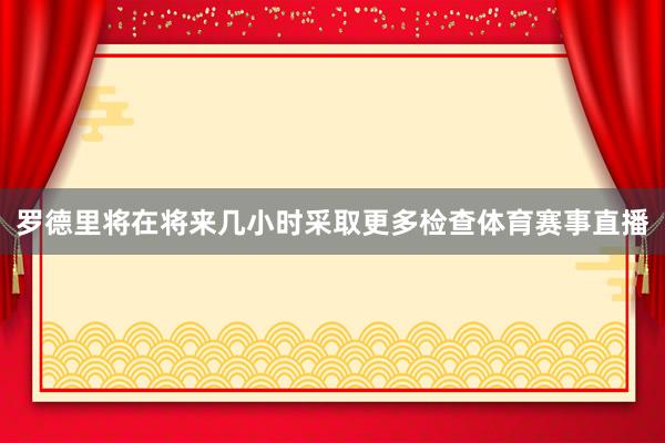 罗德里将在将来几小时采取更多检查体育赛事直播