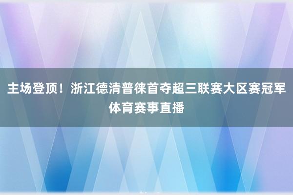 主场登顶！浙江德清普徕首夺超三联赛大区赛冠军体育赛事直播