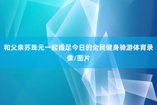 和父亲苏珠元一起插足今日的全民健身骑游体育录像/图片